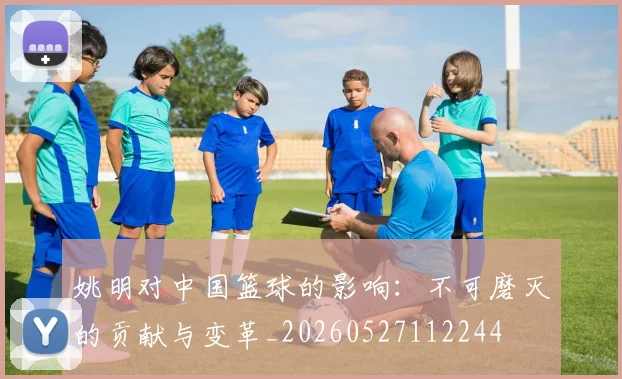 姚明对中国篮球的影响：不可磨灭的贡献与变革_20260527112244