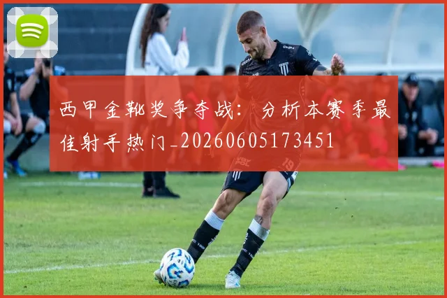 西甲金靴奖争夺战：分析本赛季最佳射手热门_20260605173451