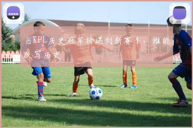 当KPL历史冠军榜遇到新赛季，谁能改写历史