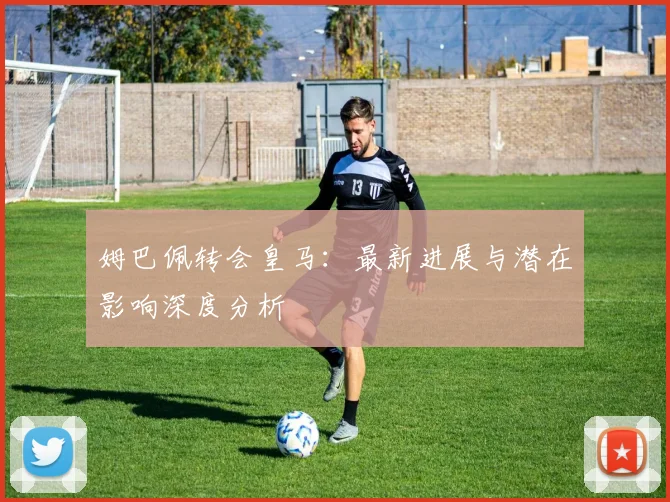 姆巴佩转会皇马:最新进展与潜在影响深度分析