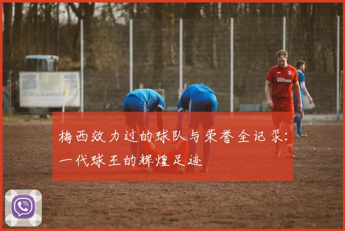 梅西效力过的球队与荣誉全记录：一代球王的辉煌足迹