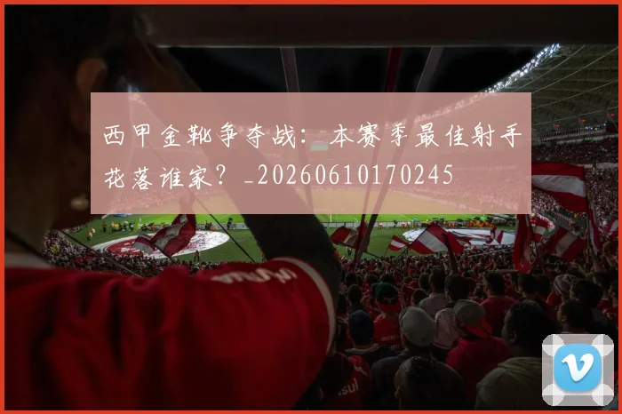 西甲金靴争夺战：本赛季最佳射手花落谁家？_20260610170245