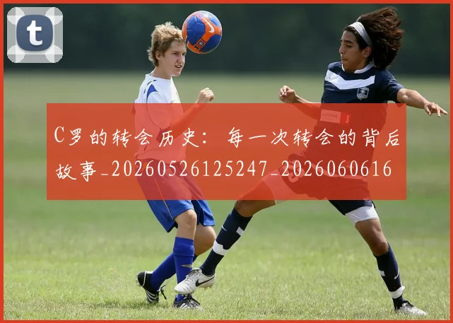 C罗的转会历史：每一次转会的背后故事_20260526125247_20260606165443