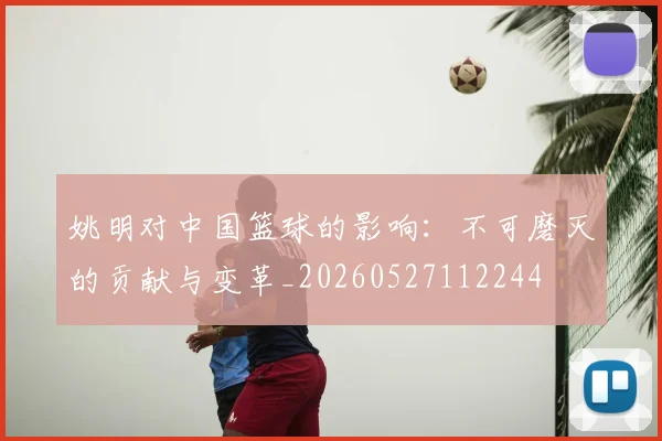 姚明对中国篮球的影响：不可磨灭的贡献与变革_20260527112244