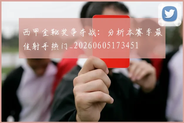 西甲金靴奖争夺战：分析本赛季最佳射手热门_20260605173451