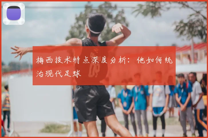 梅西技术特点深度分析：他如何统治现代足球